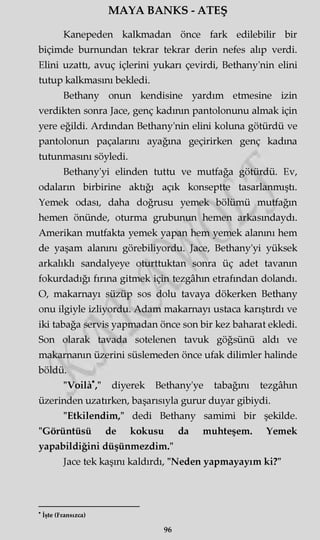 MAYA BANKS - ATEŞ
Kanepeden kalkmadan önce fark edilebilir bir
biçimde burnundan tekrar tekrar derin nefes alıp verdi.
Elini uzattı, avuç içlerini yukarı çevirdi, Bethany'nin elini
tutup kalkmasını bekledi.
Bethany onun kendisine yardım etmesine izin
verdikten sonra Jace, genç kadının pantolonunu almak için
yere eğildi. Ardından Bethany'nin elini koluna götürdü ve
pantolonun paçalarını ayağına geçirirken genç kadına
tutunmasını söyledi.
Bethany'yi elinden tuttu ve mutfağa götürdü. Ev,
odaların birbirine aktığı açık konseptte tasarlanmıştı.
Yemek odası, daha doğrusu yemek bölümü mutfağın
hemen önünde, oturma grubunun hemen arkasmdaydı.
Amerikan mutfakta yemek yapan hem yemek alanını hem
de yaşam alanını görebiliyordu. Jace, Bethany'yi yüksek
arkalıklı sandalyeye oturttuktan sonra üç adet tavanın
fokurdadığı firma gitmek için tezgâhın etrafından dolandı.
O, makarnayı süzüp sos dolu tavaya dökerken Bethany
onu ilgiyle izliyordu. Adam makarnayı ustaca karıştırdı ve
iki tabağa servis yapmadan önce son bir kez baharat ekledi.
Son olarak tavada sotelenen tavuk göğsünü aldı ve
makarnanın üzerini süslemeden önce ufak dilimler halinde
böldü.
"VoilâV diyerek Bethany'ye tabağını tezgâhın
üzerinden uzatırken, başarısıyla gurur duyar gibiydi.
"Etkilendim," dedi Bethany samimi bir şekilde.
"Görüntüsü de kokusu da muhteşem. Yemek
yapabildiğini düşünmezdim."
Jace tek kaşını kaldırdı, "Neden yapmayayım ki?"
* İşte (Fransızca)
96
 