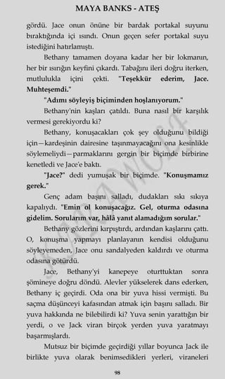 MAYA BANKS - ATEŞ
gördü. Jace onun önüne bir bardak portakal suyunu
bıraktığında içi ısındı. Onun geçen sefer portakal suyu
istediğini hatırlamıştı.
Bethany tamamen doyana kadar her bir lokmanın,
her bir ısırığın keyfini çıkardı. Tabağını ileri doğru iterken,
mutlulukla içini çekti. "Teşekkür ederim, Jace.
Muhteşemdi."
"Adımı söyleyiş biçiminden hoşlanıyorum."
Bethany'nin kaşları çatıldı. Buna nasıl bir karşılık
vermesi gerekiyordu ki?
Bethany, konuşacakları çok şey olduğunu bildiği
için—kardeşinin dairesine taşınmayacağını ona kesinlikle
söylemeliydi—parmaklarını gergin bir biçimde birbirine
kenetledi ve Jace'e baktı.
"Jace?" dedi yumuşak bir biçimde. "Konuşmamız
gerek."
Genç adam başmı salladı, dudakları sıkı sıkıya
kapalıydı. "Emin ol konuşacağız. Gel, oturma odasına
gidelim. Sorularım var, hâlâ yanıt alamadığım sorular."
Bethany gözlerini kırpıştırdı, ardından kaşlarını çattı.
O, konuşma yapmayı planlayanın kendisi olduğunu
söyleyemeden, Jace onu sandalyeden kaldırdı ve oturma
odasına götürdü.
Jace, Bethany'yi kanepeye oturttuktan sonra
şömineye doğru döndü. Alevler yükselerek dans ederken,
Bethany iç geçirdi. Oda ona bir yuva hissi vermişti. Bu
saçma düşünceyi kafasından atmak için başmı salladı. Bir
yuva hakkında ne bilebilirdi ki? Yuva senin yarattığm bir
yerdi, o ve Jack viran birçok yerden yuva yaratmayı
başarmışlardı.
Mutsuz bir biçimde geçirdiği yıllar boyunca Jack ile
birlikte yuva olarak benimsedikleri yerleri, viraneleri
98
 