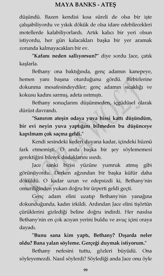 MAYA BANKS - ATEŞ
düşündü. Bazen kendisi kısa süreli de olsa bir işte
çalışabiliyordu ve yıkık dökük de olsa idare edebilecekleri
motellerde kalabiliyorlardı. Artık kalıcı bir yeri olsun
istiyordu, her gün kalacakları başka bir yer aramak
zorunda kalmayacakları bir ev.
"Kafanı neden sallıyorsun?" diye sordu Jace, çatık
kaşlarla.
Bethany ona baktığında, genç adamın kanepeye,
hemen yanı başına oturduğunu gördü. Birbirlerine
dokunma mesafesindeydiler; genç adamm sıcaklığı ve
kokusu kadını sarmış, adeta ısıtmıştı.
Bethany sonuçlarını düşünmeden, içgüdüsel olarak
dürüst davrandı.
"Sanırım ateşin odaya yuva hissi kattı düşündüm,
bir evi neyin yuva yaptığını bilmeden bu düşünceye
kapılmam çok saçma geldi."
Kendi sesindeki kederi duyana kadar, içindeki hüznü
fark etmemişti. O anda başka bir şey söylememesi
gerektiğini bilerek dudaklarını ısırdı.
Jace sanki birisi yüzüne yumruk atmış gibi
görünüyordu. Derken ağzından bir başka küfür daha
döküldü. O kadar uzun ve edepsizdi ki, Bethany'nin
omuriliğinden yukarı doğru bir ürperti geldi geçti.
Genç adam elini uzatıp Bethany'nin yanağına
dokunduğunda, kadın irkildi. Ardından Jace elini tişörtün
çürüklerini gizlediği beline doğru indirdi. Her nasılsa
Bethany'nin en çok acıyan yerini buldu ve avuç içini oraya
dayadı.
"Bunu sana kim yaptı, Bethany? Dışarda neler
oldu? Bana yalan söyleme. Gerçeği duymak istiyorum."
Bethany nefesini tuttu, gözleri büyüdü. Ona
söyleyemezdi. Nasıl söylerdi? Söylediği anda Jace onu öyle
99
 