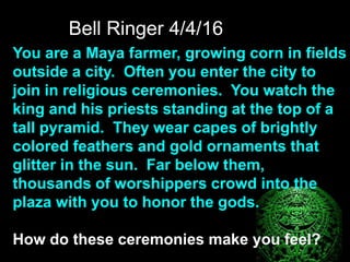 Bell Ringer 4/4/16
You are a Maya farmer, growing corn in fields
outside a city. Often you enter the city to
join in religious ceremonies. You watch the
king and his priests standing at the top of a
tall pyramid. They wear capes of brightly
colored feathers and gold ornaments that
glitter in the sun. Far below them,
thousands of worshippers crowd into the
plaza with you to honor the gods.
How do these ceremonies make you feel?
 