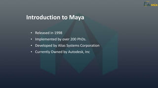 Introduction to Maya
• Released in 1998
• Implemented by over 200 PhDs.
• Developed by Alias Systems Corporation
• Currently Owned by Autodesk, Inc
 