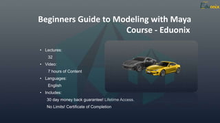 Course - Eduonix
• Lectures:
32
• Video:
7 hours of Content
• Languages:
English
• Includes:
30 day money back guarantee! Lifetime Access.
No Limits! Certificate of Completion
Beginners Guide to Modeling with Maya
 