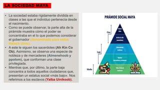 LA SOCIEDAD MAYA
• La sociedad estaba rígidamente dividida en
clases a las que el individuo pertenecía desde
el nacimiento.
• Como se puede observar, la parte alta de la
pirámide muestra cómo el poder se
concentraba en el lo que podemos considerar
el gobernador (denominado para estos
Halach Uinic).
• A este le siguen los sacerdotes (Ah Kin Co
Ob). Asimismo, se observa una especie de
nobleza y de mercaderes (Almenehoob y
ppolom), que conforman una clase
privilegiada.
• Mientras que, por último, la parte baja
concentra a todos aquellos ciudadanos que,
presentan un estatus social «más bajo». Nos
referimos a los esclavos (Yalba Uinikoob).
 