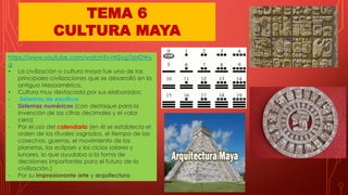 https://www.youtube.com/watch?v=N2vg7zMDWy
g
• La civilización o cultura maya fue una de las
principales civilizaciones que se desarrolló en la
antigua Mesoamérica.
• Cultura muy destacada por sus elaborados:
- Sistemas de escritura
- Sistemas numéricos (con destaque para la
invención de las cifras decimales y el valor
cero)
- Por el uso del calendario (en él se establecía el
orden de los rituales sagrados, el tiempo de las
cosechas, guerras, el movimiento de los
planetas, los eclipses y los ciclos solares y
lunares, lo que ayudaba a la toma de
decisiones importantes para el futuro de la
civilización.)
- Por su impresionante arte y arquitectura.
TEMA 6
CULTURA MAYA
 