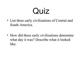 Quiz
• List three early civilizations of Central and
  South America.

• How did these early civilizations determine
  what day it was? Describe what it looked
  like.
 