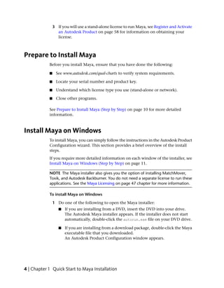 3 If you will use a stand-alone license to run Maya, see Register and Activate
                  an Autodesk Product on page 58 for information on obtaining your
                  license.



Prepare to Install Maya
            Before you install Maya, ensure that you have done the following:

            ■     See www.autodesk.com/qual-charts to verify system requirements.

            ■     Locate your serial number and product key.

            ■     Understand which license type you use (stand-alone or network).

            ■     Close other programs.

            See Prepare to Install Maya (Step by Step) on page 10 for more detailed
            information.



Install Maya on Windows
            To install Maya, you can simply follow the instructions in the Autodesk Product
            Configuration wizard. This section provides a brief overview of the install
            steps.
            If you require more detailed information on each window of the installer, see
            Install Maya on Windows (Step by Step) on page 11.

            NOTE The Maya installer also gives you the option of installing MatchMover,
            Toxik, and Autodesk Backburner. You do not need a separate license to run these
            applications. See the Maya Licensing on page 47 chapter for more information.

            To install Maya on Windows

                1 Do one of the following to open the Maya installer:
                   ■   If you are installing from a DVD, insert the DVD into your drive.
                       The Autodesk Maya installer appears. If the installer does not start
                       automatically, double-click the autorun.exe file on your DVD drive.

                   ■   If you are installing from a download package, double-click the Maya
                       executable file that you downloaded.
                       An Autodesk Product Configuration window appears.




4 | Chapter 1 Quick Start to Maya Installation
 