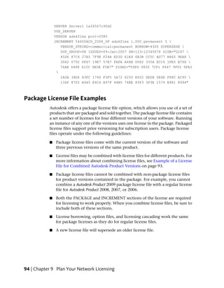 SERVER Server1 1a34567c90d2
               USE_SERVER
               VENDOR adskflex port=2080
               INCREMENT 54600ACD_2008_0F adskflex 1.000 permanent 5 
                  VENDOR_STRING=commercial:permanent BORROW=4320 SUPERSEDE 
                  DUP_GROUP=UH ISSUED=09-Jan-2007 SN=123-12345678 SIGN="0247 
                  45D6 87C4 27A5 7F9E F24A ED3D 61E4 6B3B CC5C AD77 B865 9EA8 
                  3D62 0792 0F67 19E7 57E7 FAFA A48B D582 335A EC16 1FE5 B70D 
                  76AB 6488 61CC DE5E F5B7" SIGN2="09FD 0850 7CF1 F447 9F05 9FA3
                
                  2A0A 38D6 83FC 1746 F3F5 5A72 6250 E002 DE0B 0E6E F88C AC95 
                  136F 87F2 A945 E4C4 A97F 44B5 74EE 83F3 3F3E 1579 B981 8994"



Package License File Examples
           Autodesk offers a package license file option, which allows you use of a set of
           products that are packaged and sold together. The package license file contains
           a set number of licenses for four different versions of your software. Running
           an instance of any one of the versions uses one license in the package. Packaged
           license files support prior versioning for subscription users. Package license
           files operate under the following guidelines:

           ■   Package license files come with the current version of the software and
               three previous versions of the same product.

           ■   License files may be combined with license files for different products. For
               more information about combining license files, see Example of a License
               File for Combined Autodesk Product Versions on page 93.

           ■   Package license files cannot be combined with non-package license files
               for product versions contained in the package. For example, you cannot
               combine a Autodesk Product 2009 package license file with a regular license
               file for Autodesk Product 2008, 2007, or 2006.

           ■   Both the PACKAGE and INCREMENT sections of the license are required
               for licensing to work properly. When you combine license files, be sure to
               include both of these sections.

           ■   License borrowing, option files, and licensing cascading work the same
               for package licenses as they do for regular license files.

           ■   A new license file will supersede an older license file.




94 | Chapter 9 Plan Your Network Licensing
 