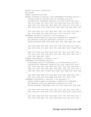 SERVER servername 123456789111
USE_SERVER
VENDOR adskflex port=2080
PACKAGE 64300ACD_F adskflex 1.000 COMPONENTS="57600ACD_2009_0F 
   54600ACD_2008_0F 51200ACD_2007_0F 48800ACD_2006_0F" 
   OPTIONS=SUITE SUPERSEDE ISSUED=25-Jun-2008 SIGN="03EF DE18 
   8046 0124 4EA4 6953 F82D 3169 7C24 D0DE E58E 8168 FFA3 D891 
   B43B 08D8 7E7F C6ED CBCC FE2A BB0A 4566 C2AE F1C1 D373 8348 
   E6E3 884A E398 1C78" SIGN2="07AC D696 8844 D19F AB00 8B75 53A3
 
   2F76 91DF AED0 3231 1506 0E6B ADC6 C3B8 1797 93B5 9756 8C0F 
   8811 56E6 B2BA 0523 FE2E 82B7 1628 076F 173B F37C 7240"
INCREMENT 64300ACD_F adskflex 1.000 permanent 2 
   VENDOR_STRING=commercial:permanent BORROW=4320 SUPERSEDE 
   DUP_GROUP=UH SUITE_DUP_GROUP=UHV ISSUED=25-Jun-2008 
   SN=399-99999999 SIGN="1CCB E88D B819 8604 06FA 9AEE 42F1 CBEA

   37B9 3CFA A0A8 697F 9CB1 8354 6256 05ED 69D4 D2FF D512 6A2E 
   D5DD B722 EF5B 3172 BA95 4625 F8D3 DD24 BB39 6A58" SIGN2="0DFF
 
   FA6F C378 20E0 2622 BE52 B434 F99F 2681 2B93 64F2 CE0C 7F4A 
   7024 B3D1 051A 6920 72BD DE35 8920 E6A1 C8D6 AF23 7BE7 CC91 
   6916 70B1 9E80 AB07 1644"
PACKAGE 64800INVPRO_F adskflex 1.000 
COMPONENTS="59600INVPRO_2009_0F 
   55300INVPRO_2008_0F 51400INVPRO_11_0F 49000INVPRO_10_0F" 
   OPTIONS=SUITE SUPERSEDE ISSUED=25-Jun-2008 SIGN="1306 5990 
   F8A1 56FB 1D8A 9DA7 D6AE 8E9E F6EC 2862 367A 36E2 C5FB E6E1 
   4AAA 0128 8C2D 95FD 09B2 ABA1 6F98 A0A3 70DE 3220 6835 7E51 
   3849 9D81 8BDC 9DC1" SIGN2="0021 AA08 F2E7 8AEB 5345 341A 7E42
 
   3001 B8C5 DFC2 6EB8 87C5 C04A AE43 A10F 1DA1 EF8A F0FA 10F5 
   AC81 1E22 789F A18D 650F 6BBB 563A BDA5 DD1C 82EC 27F6"
INCREMENT 64800INVPRO_F adskflex 1.000 permanent 2 
   VENDOR_STRING=commercial:permanent BORROW=4320 SUPERSEDE 
   DUP_GROUP=UH SUITE_DUP_GROUP=UHV ISSUED=25-Jun-2008 
   SN=399-99999966 SIGN="0BE4 51F4 570C DC48 5E66 F952 629E EDF0

   019C 6FF7 0509 1FF0 D4FB 3B16 1981 073F 31EC A241 8CB3 8782 
   E655 00C6 E097 D5EF B0D8 67D3 199D 699D 2E09 B16F" SIGN2="1254
 
   3E37 0CE4 F42D B7CD 858C 92FC A963 5274 770F 9354 FE29 E117 
   205D C632 0C4E AEC0 7501 9D9E FFEB D84D F154 16A1 E120 339A 




                                Package License File Examples | 97
 