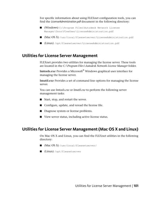 For specific information about using FLEXnet configuration tools, you can
         find the LicenseAdministration.pdf document in the following directory:

         ■   (Windows) C:Program FilesAutodesk Network License
             ManagerDocsFlexUserLicenseAdministration.pdf

         ■   (Mac OS X) /usr/local/flexnetserver/LicenseAdministration.pdf

         ■   (Linux) /opt/flexnetserver/LicenseAdministration.pdf



Utilities for License Server Management
         FLEXnet provides two utilities for managing the license server. These tools
         are located in the C:Program FilesAutodesk Network License Manager folder.
                                             ®
         lmtools.exe Provides a Microsoft Windows graphical user interface for
         managing the license server.

         lmutil.exe Provides a set of command line options for managing the license
         server.

         You can use lmtools.exe or lmutil.exe to perform the following server
         management tasks:

         ■   Start, stop, and restart the server.

         ■   Configure, update, and reread the license file.

         ■   Diagnose system or license problems.

         ■   View server status, including active license status.



Utilities for License Server Management (Mac OS X and Linux)
         On Mac OS X and Linux, you can find the FLEXnet utilities in the following
         directory:

         ■   (Mac OS X) /usr/local/flexnetserver/

         ■   (Linux) /opt/flexnetserver




                                       Utilities for License Server Management | 101
 