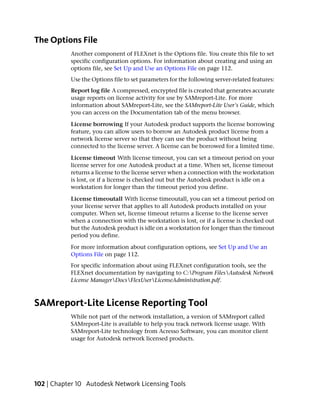 The Options File
           Another component of FLEXnet is the Options file. You create this file to set
           specific configuration options. For information about creating and using an
           options file, see Set Up and Use an Options File on page 112.
           Use the Options file to set parameters for the following server-related features:
           Report log file A compressed, encrypted file is created that generates accurate
           usage reports on license activity for use by SAMreport-Lite. For more
           information about SAMreport-Lite, see the SAMreport-Lite User's Guide, which
           you can access on the Documentation tab of the menu browser.

           License borrowing If your Autodesk product supports the license borrowing
           feature, you can allow users to borrow an Autodesk product license from a
           network license server so that they can use the product without being
           connected to the license server. A license can be borrowed for a limited time.

           License timeout With license timeout, you can set a timeout period on your
           license server for one Autodesk product at a time. When set, license timeout
           returns a license to the license server when a connection with the workstation
           is lost, or if a license is checked out but the Autodesk product is idle on a
           workstation for longer than the timeout period you define.

           License timeoutall With license timeoutall, you can set a timeout period on
           your license server that applies to all Autodesk products installed on your
           computer. When set, license timeout returns a license to the license server
           when a connection with the workstation is lost, or if a license is checked out
           but the Autodesk product is idle on a workstation for longer than the timeout
           period you define.

           For more information about configuration options, see Set Up and Use an
           Options File on page 112.
           For specific information about using FLEXnet configuration tools, see the
           FLEXnet documentation by navigating to C:Program FilesAutodesk Network
           License ManagerDocsFlexUserLicenseAdministration.pdf.



SAMreport-Lite License Reporting Tool
           While not part of the network installation, a version of SAMreport called
           SAMreport-Lite is available to help you track network license usage. With
           SAMreport-Lite technology from Acresso Software, you can monitor client
           usage for Autodesk network licensed products.




102 | Chapter 10 Autodesk Network Licensing Tools
 