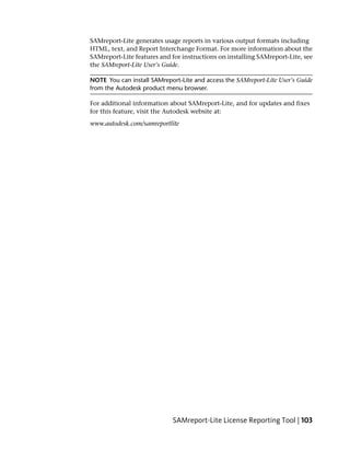 SAMreport-Lite generates usage reports in various output formats including
HTML, text, and Report Interchange Format. For more information about the
SAMreport-Lite features and for instructions on installing SAMreport-Lite, see
the SAMreport-Lite User's Guide.

NOTE You can install SAMreport-Lite and access the SAMreport-Lite User's Guide
from the Autodesk product menu browser.

For additional information about SAMreport-Lite, and for updates and fixes
for this feature, visit the Autodesk website at:
www.autodesk.com/samreportlite




                            SAMreport-Lite License Reporting Tool | 103
 