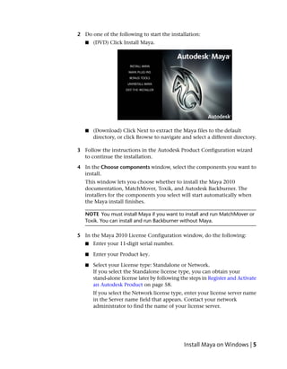2 Do one of the following to start the installation:
   ■   (DVD) Click Install Maya.




   ■   (Download) Click Next to extract the Maya files to the default
       directory, or click Browse to navigate and select a different directory.

3 Follow the instructions in the Autodesk Product Configuration wizard
  to continue the installation.

4 In the Choose components window, select the components you want to
  install.
   This window lets you choose whether to install the Maya 2010
   documentation, MatchMover, Toxik, and Autodesk Backburner. The
   installers for the components you select will start automatically when
   the Maya install finishes.

   NOTE You must install Maya if you want to install and run MatchMover or
   Toxik. You can install and run Backburner without Maya.

5 In the Maya 2010 License Configuration window, do the following:
   ■   Enter your 11-digit serial number.

   ■   Enter your Product key.

   ■   Select your License type: Standalone or Network.
       If you select the Standalone license type, you can obtain your
       stand-alone license later by following the steps in Register and Activate
       an Autodesk Product on page 58.
       If you select the Network license type, enter your license server name
       in the Server name field that appears. Contact your network
       administrator to find the name of your license server.




                                               Install Maya on Windows | 5
 