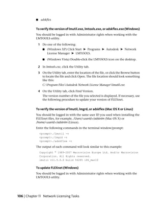 ■     adskflex


            To verify the version of lmutil.exe, lmtools.exe, or adskflex.exe (Windows)
            You should be logged in with Administrator rights when working with the
            LMTOOLS utility.

                1 Do one of the following:
                   ■   (Windows XP) Click Start ➤ Programs ➤ Autodesk ➤ Network
                       License Manager ➤ LMTOOLS.

                   ■   (Windows Vista) Double-click the LMTOOLS icon on the desktop.

                2 In lmtools.exe, click the Utility tab.

                3 On the Utility tab, enter the location of the file, or click the Browse button
                  to locate the file and click Open. The file location should look something
                  like this:
                   C:Program FilesAutodesk Network License Managerlmutil.exe

                4 On the Utility tab, click Find Version.
                   The version number of the file you selected is displayed. If necessary, use
                   the following procedure to update your version of FLEXnet.


            To verify the version of lmutil, lmgrd, or adskflex (Mac OS X or Linux)
            You should be logged in with the same user ID you used when installing the
            FLEXnet files, for example, /Users/<userid>/adsknlm (Mac OS X) or
            /home/<userid>/adsknlm (Linux).
            Enter the following commands in the terminal window/prompt:
                <prompt>./lmutil -v
                <prompt>./lmgrd -v
                <prompt>./adskflex -v

            The output of each command will look similar to this example:
                Copyright © 1989-2007 Macrovision Europe Ltd. And/or Macrovision
                Corporation. All Rights reserved.
                lmutil v11.5.0.0 build 56285 i86_mac10


            To update FLEXnet (Windows)
            You should be logged in with Administrator rights when working with the
            LMTOOLS utility.




106 | Chapter 11 Network Licensing Tasks
 
