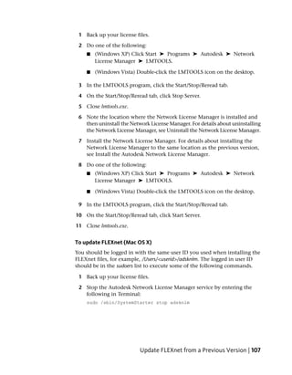 1 Back up your license files.

 2 Do one of the following:
    ■   (Windows XP) Click Start ➤ Programs ➤ Autodesk ➤ Network
        License Manager ➤ LMTOOLS.

    ■   (Windows Vista) Double-click the LMTOOLS icon on the desktop.

 3 In the LMTOOLS program, click the Start/Stop/Reread tab.

 4 On the Start/Stop/Reread tab, click Stop Server.

 5 Close lmtools.exe.

 6 Note the location where the Network License Manager is installed and
   then uninstall the Network License Manager. For details about uninstalling
   the Network License Manager, see Uninstall the Network License Manager.

 7 Install the Network License Manager. For details about installing the
   Network License Manager to the same location as the previous version,
   see Install the Autodesk Network License Manager.

 8 Do one of the following:
    ■   (Windows XP) Click Start ➤ Programs ➤ Autodesk ➤ Network
        License Manager ➤ LMTOOLS.

    ■   (Windows Vista) Double-click the LMTOOLS icon on the desktop.

 9 In the LMTOOLS program, click the Start/Stop/Reread tab.

10 On the Start/Stop/Reread tab, click Start Server.

11 Close lmtools.exe.


To update FLEXnet (Mac OS X)
You should be logged in with the same user ID you used when installing the
FLEXnet files, for example, /Users/<userid>/adsknlm. The logged in user ID
should be in the sudoers list to execute some of the following commands.

 1 Back up your license files.

 2 Stop the Autodesk Network License Manager service by entering the
   following in Terminal:
    sudo /sbin/SystemStarter stop adsknlm




                          Update FLEXnet from a Previous Version | 107
 