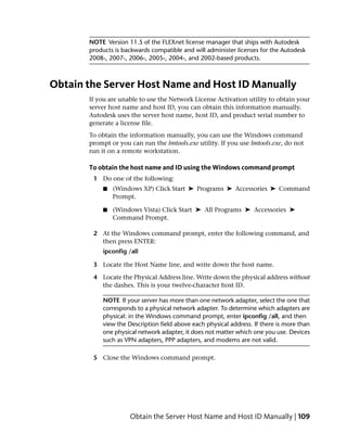 NOTE Version 11.5 of the FLEXnet license manager that ships with Autodesk
       products is backwards compatible and will administer licenses for the Autodesk
       2008-, 2007-, 2006-, 2005-, 2004-, and 2002-based products.



Obtain the Server Host Name and Host ID Manually
       If you are unable to use the Network License Activation utility to obtain your
       server host name and host ID, you can obtain this information manually.
       Autodesk uses the server host name, host ID, and product serial number to
       generate a license file.
       To obtain the information manually, you can use the Windows command
       prompt or you can run the lmtools.exe utility. If you use lmtools.exe, do not
       run it on a remote workstation.

       To obtain the host name and ID using the Windows command prompt
        1 Do one of the following:
           ■   (Windows XP) Click Start ➤ Programs ➤ Accessories ➤ Command
               Prompt.

           ■   (Windows Vista) Click Start ➤ All Programs ➤ Accessories ➤
               Command Prompt.

        2 At the Windows command prompt, enter the following command, and
          then press ENTER:
           ipconfig /all

        3 Locate the Host Name line, and write down the host name.

        4 Locate the Physical Address line. Write down the physical address without
          the dashes. This is your twelve-character host ID.

           NOTE If your server has more than one network adapter, select the one that
           corresponds to a physical network adapter. To determine which adapters are
           physical: in the Windows command prompt, enter ipconfig /all, and then
           view the Description field above each physical address. If there is more than
           one physical network adapter, it does not matter which one you use. Devices
           such as VPN adapters, PPP adapters, and modems are not valid.

        5 Close the Windows command prompt.




                     Obtain the Server Host Name and Host ID Manually | 109
 