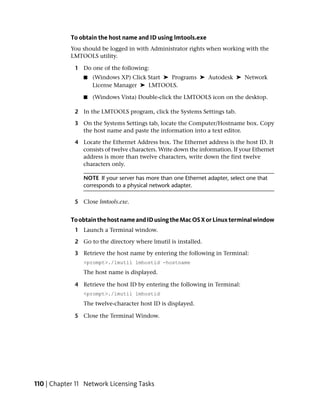 To obtain the host name and ID using lmtools.exe
            You should be logged in with Administrator rights when working with the
            LMTOOLS utility.

             1 Do one of the following:
                ■   (Windows XP) Click Start ➤ Programs ➤ Autodesk ➤ Network
                    License Manager ➤ LMTOOLS.

                ■   (Windows Vista) Double-click the LMTOOLS icon on the desktop.

             2 In the LMTOOLS program, click the Systems Settings tab.

             3 On the Systems Settings tab, locate the Computer/Hostname box. Copy
               the host name and paste the information into a text editor.

             4 Locate the Ethernet Address box. The Ethernet address is the host ID. It
               consists of twelve characters. Write down the information. If your Ethernet
               address is more than twelve characters, write down the first twelve
               characters only.

                NOTE If your server has more than one Ethernet adapter, select one that
                corresponds to a physical network adapter.

             5 Close lmtools.exe.


            To obtain the host name and ID using the Mac OS X or Linux terminal window
             1 Launch a Terminal window.

             2 Go to the directory where lmutil is installed.

             3 Retrieve the host name by entering the following in Terminal:
                <prompt>./lmutil lmhostid -hostname
                The host name is displayed.

             4 Retrieve the host ID by entering the following in Terminal:
                <prompt>./lmutil lmhostid
                The twelve-character host ID is displayed.

             5 Close the Terminal Window.




110 | Chapter 11 Network Licensing Tasks
 