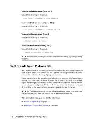 To stop the license server (Mac OS X)
            Enter the following in Terminal:
                sudo /sbin/SystemStarter stop adsknlm


            To restart the license server (Mac OS X)
            Enter the following in Terminal:
                sudo /sbin/SystemStarter restart adsknlm


            To stop the license server (Linux)
            Enter the following in Terminal:
                ./lmutil lmdown -q -force


            To restart the license server (Linux)
            Enter the following in Terminal:
                ./lmgrd -c acad.lic -l debug.log

            NOTE Replace acad.lic with your license file name and debug.log with your log
            file name.



Set Up and Use an Options File
            With an Options file, you set configuration options for managing licenses on
            each license server that you set up. An Options file sets parameters that the
            license file reads and the lmgrd program executes.
            If you want to have the same license behavior on some or all of your license
            servers, you must save the same Options file to each of those license servers.
            If you want to specify different license behavior on different license servers,
            you must create an Options file for each license behavior. You must save each
            Options file to the server where you want specific license behavior.

            NOTE For Options file changes to take effect on a license server, you must save
            the Options file, and then use lmtools.exe to reread the license file.

            With an Options file, you can do the following:

            ■   Create a Report Log on page 114

            ■   Configure License Borrowing on page 114




112 | Chapter 11 Network Licensing Tasks
 