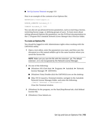 ■    Set Up License Timeout on page 115

Here is an example of the contents of an Options file:
REPORTLOG=c:testreport.rl

BORROW_LOWWATER Autodesk_f1 3

TIMEOUT Autodesk_f1 7200

You can also set up advanced license parameters, such as reserving a license,
restricting license usage, or defining groups of users. To learn more about
setting advanced Options file parameters, see the FLEXnet documentation in
the C:Program FilesAutodesk Network License ManagerdocsFlexUser folder.

To create an Options file
You should be logged in with Administrator rights when working with the
LMTOOLS utility.

    1 Open a text editor, enter the parameters you want, and then save the
      document as a file named adskflex.opt to the same location where you
      saved the license file.

       NOTE Make sure you save the file with the extension .opt. The default
       extension .txt is not recognized by the Network License Manager.

    2 Do one of the following:
       ■   (Windows XP) Click Start ➤ Programs ➤ Autodesk ➤ Network
           License Manager ➤ LMTOOLS.

       ■   (Windows Vista) Double-click the LMTOOLS icon on the desktop.

       ■   (Mac OS X) Launch a Terminal window, navigate to the Autodesk
           Network License Manager folder, and enter the following:
           ./lmutil lmreread -c @hostname-all
           Close the Terminal window.

    3 (Windows) In the program, on the Start/Stop/Reread tab, click ReRead
      License File.

    4 (Windows) Close lmtools.exe.




                                        Set Up and Use an Options File | 113
 