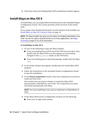6 Click Done when the Installing Maya 2010 confirmation window appears.



Install Maya on Mac OS X
            To install Maya, you can simply follow the instructions in the Autodesk Product
            Configuration wizard. This section provides a brief overview of the install
            steps.
            If you require more detailed information on each window of the installer, see
            Install Maya on Mac OS X (Step by Step) on page 18.

            NOTE The Maya installer also gives you the option of installing MatchMover and
            Toxik. You do not need a separate license to run these applications. See Maya
            Licensing on page 47 for more information.

            To install Maya on Mac OS X

              1 Do one of the following to open the Maya installer:
                 ■   If you are installing from a DVD, insert the DVD into your drive, then
                     double-click the Maya DVD icon that appears on your desktop.
                     Navigate to the Maya/MacOSX folder on the DVD drive.

                 ■   If you are installing from a download package, double-click the Maya
                     .dmg.

              2 In the Finder window that appears, double-click the Install Maya 2010
                program.

              3 Follow the instructions in the Autodesk Product Configuration wizard
                to start the installation.

              4 In the Choose components window, select the components you want to
                install and click Next.
                 This window lets you choose whether to install the Maya 2010
                 documentation, MatchMover, and Toxik. The components you select
                 will install automatically with Maya.

                 NOTE You must install Maya if you want to install and run MatchMover or
                 Toxik.

              5 In the Maya 2010 License Configuration window, do the following:
                 ■   Enter your 11-digit serial number.




6 | Chapter 1 Quick Start to Maya Installation
 