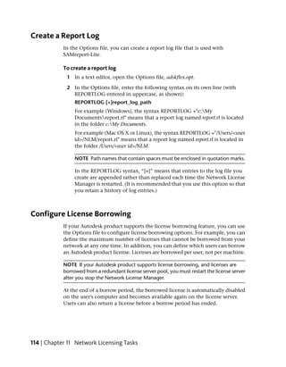Create a Report Log
            In the Options file, you can create a report log file that is used with
            SAMreport-Lite.

            To create a report log
             1 In a text editor, open the Options file, adskflex.opt.

             2 In the Options file, enter the following syntax on its own line (with
               REPORTLOG entered in uppercase, as shown):
                 REPORTLOG [+]report_log_path
                 For example (Windows), the syntax REPORTLOG +"c:My
                 Documentsreport.rl" means that a report log named report.rl is located
                 in the folder c:My Documents.
                 For example (Mac OS X or Linux), the syntax REPORTLOG +"/Users/<user
                 id>/NLM/report.rl" means that a report log named report.rl is located in
                 the folder /Users/<user id>/NLM.

                 NOTE Path names that contain spaces must be enclosed in quotation marks.

                 In the REPORTLOG syntax, “[+]” means that entries to the log file you
                 create are appended rather than replaced each time the Network License
                 Manager is restarted. (It is recommended that you use this option so that
                 you retain a history of log entries.)



Configure License Borrowing
            If your Autodesk product supports the license borrowing feature, you can use
            the Options file to configure license borrowing options. For example, you can
            define the maximum number of licenses that cannot be borrowed from your
            network at any one time. In addition, you can define which users can borrow
            an Autodesk product license. Licenses are borrowed per user, not per machine.

            NOTE If your Autodesk product supports license borrowing, and licenses are
            borrowed from a redundant license server pool, you must restart the license server
            after you stop the Network License Manager.

            At the end of a borrow period, the borrowed license is automatically disabled
            on the user's computer and becomes available again on the license server.
            Users can also return a license before a borrow period has ended.




114 | Chapter 11 Network Licensing Tasks
 