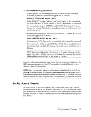 To set license borrowing parameters
         1 In the Options file, enter the following syntax on its own line (with
           BORROW_LOWWATER entered in uppercase, as shown):
             BORROW_LOWWATER feature_code n
             In the BORROW syntax, “feature_code” is the name of the product in
             the license file, and “n” is the number of licenses that cannot be borrowed.
             For example, the syntax BORROW_LOWWATER Autodesk_f1 3 means
             that for the product Autodesk_f1, three licenses cannot be borrowed from
             the license server.

         2 Enter the following syntax on the next line (with MAX_BORROW_HOURS
           entered in uppercase, as shown):
             MAX_BORROW_HOURS feature_code n
             In this syntax, “n” is the number of hours that a license can be borrowed.
             For example, the syntax MAX_BORROW_HOURS Autodesk_f1 360 means
             that for product Autodesk_f1, licenses can be borrowed for 360 hours, or
             15 days.

             NOTE Licenses are borrowed in increments of 24 hours only. Any number
             that is more than a 24-hour increment is not used. For example, the number
             365 would be rounded down to 360 hours, or 15 days.


        For more information about setting up the license borrowing feature, see the
        FLEXnet documentation in the C:Program FilesAutodesk Network License
        ManagerDocsFlexUser folder.

        NOTE Users can borrow a license in an Autodesk product by clicking the Tools
        menu ➤ License Borrowing, or by entering borrowlicense on the Autodesk product
        command line. Help for this feature is available in the Borrow a License for [Autodesk
        Product] window and in C:Program Files[Autodesk Product]Helpadsk_brw.chm.



Set Up License Timeout
        License timeout is set in the Options file to determine how long a product
        session can be idle before the license is reclaimed by the license server. When
        you set this flag in the Options file, a user's license is reclaimed by the license
        server if the product is idle on a workstation for more than the timeout period
        you define.




                                                           Set Up License Timeout | 115
 