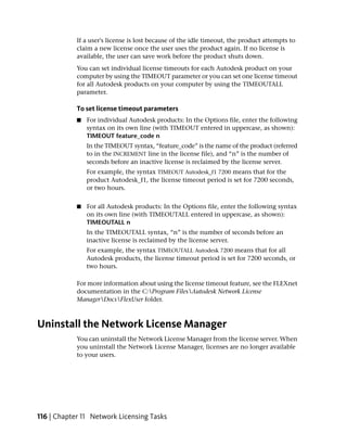 If a user's license is lost because of the idle timeout, the product attempts to
            claim a new license once the user uses the product again. If no license is
            available, the user can save work before the product shuts down.
            You can set individual license timeouts for each Autodesk product on your
            computer by using the TIMEOUT parameter or you can set one license timeout
            for all Autodesk products on your computer by using the TIMEOUTALL
            parameter.

            To set license timeout parameters
            ■   For individual Autodesk products: In the Options file, enter the following
                syntax on its own line (with TIMEOUT entered in uppercase, as shown):
                TIMEOUT feature_code n
                In the TIMEOUT syntax, “feature_code” is the name of the product (referred
                to in the INCREMENT line in the license file), and “n” is the number of
                seconds before an inactive license is reclaimed by the license server.
                For example, the syntax TIMEOUT Autodesk_f1 7200 means that for the
                product Autodesk_f1, the license timeout period is set for 7200 seconds,
                or two hours.


            ■   For all Autodesk products: In the Options file, enter the following syntax
                on its own line (with TIMEOUTALL entered in uppercase, as shown):
                TIMEOUTALL n
                In the TIMEOUTALL syntax, “n” is the number of seconds before an
                inactive license is reclaimed by the license server.
                For example, the syntax TIMEOUTALL Autodesk 7200 means that for all
                Autodesk products, the license timeout period is set for 7200 seconds, or
                two hours.

            For more information about using the license timeout feature, see the FLEXnet
            documentation in the C:Program FilesAutodesk Network License
            ManagerDocsFlexUser folder.



Uninstall the Network License Manager
            You can uninstall the Network License Manager from the license server. When
            you uninstall the Network License Manager, licenses are no longer available
            to your users.




116 | Chapter 11 Network Licensing Tasks
 