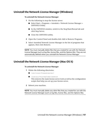 Uninstall the Network License Manager (Windows)
        To uninstall the Network License Manager

         1 Do the following to stop the license server:
             ■   Select Start > Programs > Autodesk > Network License Manager >
                 LMTOOLS Utility.

             ■   In the LMTOOLS window, switch to the Stop/Start/Reread tab and
                 click Stop Server.

             ■   Close the LMTOOLS utility.

         2 Open the Control Panel and double-click Add or Remove Programs.

         3 Select Autodesk Network License Manager in the list of programs that
           appears, then click Remove.


        NOTE You must manually delete files that you created for use with the Network
        License Manager (such as log files, license files, and the Options file). They are not
        automatically deleted when you uninstall the Network License Manager.



Uninstall the Network License Manager (Mac OS X)
        To uninstall the Network License Manager

         1 Delete the following directories:
             ■   /usr/local/flexnetserver/

             ■   /Library/StartUpItems/adsknlm
                 This removes the main license server tools as well as the configuration
                 scripts that help you set up your license server.

         2 Reboot your machine.


        NOTE You must manually delete any other files that you created for use with the
        Network License Manager (such as log files, license files, and the Options file).




                          Uninstall the Network License Manager (Windows) | 117
 