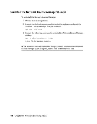 Uninstall the Network License Manager (Linux)
            To uninstall the Network License Manager

             1 Open a shell as a super user.

             2 Execute the following command to verify the package number of the
               Network License Manager that you installed:
                rpm -qa |grep adlm

             3 Execute the following command to uninstall the Network License Manager
               package:
                rpm -e adlmflexnetserver-#.rpm
                where # is the package number.


            NOTE You must manually delete files that you created for use with the Network
            License Manager (such as log files, license files, and the Options file).




118 | Chapter 11 Network Licensing Tasks
 