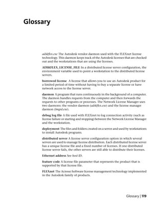 Glossary



     adskflex.exe The Autodesk vendor daemon used with the FLEXnet license
     technology. This daemon keeps track of the Autodesk licenses that are checked
     out and the workstations that are using the licenses.

     ADSKFLEX_LICENSE_FILE In a distributed license server configuration, the
     environment variable used to point a workstation to the distributed license
     servers.

     borrowed license A license that allows you to use an Autodesk product for
     a limited period of time without having to buy a separate license or have
     network access to the license server.

     daemon A program that runs continuously in the background of a computer.
     The daemon handles requests from the computer and then forwards the
     requests to other programs or processes. The Network License Manager uses
     two daemons: the vendor daemon (adskflex.exe) and the license manager
     daemon (lmgrd.exe).

     debug log file A file used with FLEXnet to log connection activity (such as
     license failure or starting and stopping) between the Network License Manager
     and the workstation.

     deployment The files and folders created on a server and used by workstations
     to install Autodesk programs.

     distributed server A license server configuration option in which several
     servers are used to manage license distribution. Each distributed license server
     has a unique license file and a fixed number of licenses. If one distributed
     license server fails, the other servers are still able to distribute their licenses.

     Ethernet address See host ID.

     feature code A license file parameter that represents the product that is
     supported by that license file.

     FLEXnet The Acresso Software license management technology implemented
     in the Autodesk family of products.




                                                                        Glossary | 119
 