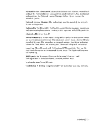 network license installation A type of installation that requires you to install
and run the Network License Manager from a network server. You must install
and configure the Network License Manager before clients can run the
Autodesk product.

Network License Manager The technology used by Autodesk for network
license management.

Options file The file used by FLEXnet to control license manager parameters,
such as reserving licenses and creating report logs used with SAMreport-Lite.

physical address See host ID.

redundant server A license server configuration option in which three servers
are used to administer licenses. The redundant servers share a license file and
a pool of licenses. The redundant server pool remains functional as long as
two of the three servers are running and communicating with each other.

report log file A file used with FLEXnet and SAMreport-Lite. This log file
provides information about network license usage. The Options file creates
the report log.

SAMreport-Lite A version of Acresso Softwares's SAMreport tool.
SAMreport-Lite is included on the Autodesk product discs.

vendor daemon See adskflex.exe.

workstation A desktop computer used by an individual user on a network.




                                                                Glossary | 121
 