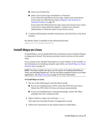 ■   Enter your Product key.

            ■   Select your License type: Standalone or Network.
                If you select the Standalone license type, obtain your stand-alone
                license later by following the steps in Register and Activate an
                Autodesk Product on page 58.
                If you select the Network license type, enter your license server name
                in the Server name field that appears. Contact your network
                administrator to find the name of your license server.

         6 Continue following the installer instructions, and click Done in the final
           window.

        By default, Maya is installed in the following directory:
        /Applications/Autodesk/maya2010.



Install Maya on Linux
        To install Maya, you can simply follow the instructions in the Autodesk Product
        Configuration wizard. This section provides a brief overview of the install
        steps.
        If you require more detailed information on each window of the installer, or
        for information on installing using the rpm utility, see Install Maya on Linux
        (Step by Step) on page 21.

        NOTE The Maya installer also gives you the option of installing MatchMover,
        Toxik, and Autodesk Backburner. You do not need a separate license to run these
        applications. See Maya Licensing on page 47 for more information.

        To install Maya on Linux

         1 Do one of the following to start the Maya install:
            ■   If you are installing from a DVD, insert the DVD into your drive.
                Mount the DVD drive if it does not mount automatically.

            ■   If you are installing from a download package, extract the Maya
                packages from the compressed file.

         2 Open a shell as a super user and type./setup.
            This starts the Autodesk Product Configuration wizard.

         3 Follow the instructions in the install wizard to install Maya.




                                                            Install Maya on Linux | 7
 