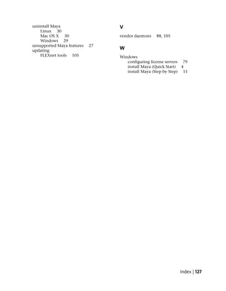 uninstall Maya                   V
    Linux 30
    Mac OS X 30                  vendor daemons   88, 105
    Windows 29
unsupported Maya features   27
updating                         W
    FLEXnet tools 105            Windows
                                    configuring license servers 79
                                    install Maya (Quick Start) 4
                                    install Maya (Step by Step) 11




                                                              Index | 127
 