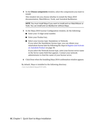 4 In the Choose components window, select the components you want to
                install.
                 This window lets you choose whether to install the Maya 2010
                 documentation, MatchMover, Toxik, and Autodesk Backburner.

                 NOTE You must install Maya if you want to install and run MatchMover or
                 Toxik. You can install and run Backburner without Maya.

              5 In the Maya 2010 License Configuration window, do the following:
                 ■   Enter your 11-digit serial number.

                 ■   Enter your Product key.

                 ■   Select your License type: Standalone or Network.
                     If you select the Standalone license type, you can obtain your
                     stand-alone license later by following the steps in Register and Activate
                     an Autodesk Product on page 58.
                     If you select the Network license type, enter your license server name
                     in the Server name field that appears. Contact your network
                     administrator to find the name of your license server.

              6 Click Done when the Installing Maya 2010 confirmation window appears.

            By default, Maya is installed in the following directory:
            /usr/autodesk/maya2010-x64.




8 | Chapter 1 Quick Start to Maya Installation
 