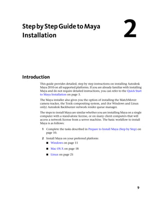 Step by Step Guide to Maya
Installation                                                             2
Introduction
       This guide provides detailed, step by step instructions on installing Autodesk
       Maya 2010 on all supported platforms. If you are already familiar with installing
       Maya and do not require detailed instructions, you can refer to the Quick Start
       to Maya Installation on page 3.
       The Maya installer also gives you the option of installing the MatchMover
       camera tracker, the Toxik compositing system, and (for Windows and Linux
       only) Autodesk Backburner network render queue manager.
       The steps to install Maya are similar whether you are installing Maya on a single
       computer with a stand-alone license, or on many client computers that will
       access a network license from a server machine. The basic workflow to install
       Maya is as follows:

        1 Complete the tasks described in Prepare to Install Maya (Step by Step) on
          page 10.

        2 Install Maya on your preferred platform:
           ■   Windows on page 11

           ■   Mac OS X on page 18

           ■   Linux on page 21




                                                                                    9
 