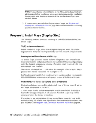 NOTE If you will use a network license to run Maya, contact your network
                administrator to find your license server name before you start the installation.
                You can enter your license server name in the installer to configure your
                network license.

             3 If you are using a stand-alone license to run Maya, see Register and
               Activate an Autodesk Product on page 58 for information on obtaining
               your stand-alone license.



Prepare to Install Maya (Step by Step)
            The following sections provide a summary of tasks to complete before you
            install Maya.

            Verify system requirements
            Before you install Maya, make sure that your computer meets the system
            requirements. To review the requirements, see www.autodesk.com/qual-charts.

            Locate your serial number and product key
            To license Maya, you need a serial number and product key. You can find
            your serial number and product key on the outside of the product packaging
            or in the Autodesk Upgrade and Licensing Information email you received if you
            downloaded your product.
            Maya serial numbers have 11 characters. For example: 123-45678901. Maya
            product keys have 5 characters. For example: 657B1.
            For Windows and Mac OS X, if you do not have a serial number, you can enter
            000-00000000 as a temporary serial number to start a 30-day trial license.

            Understand your license type (stand-alone or network)
            During installation, you need to select which type of license you will use to
            run Maya: stand-alone or network.
            A stand-alone license (sometimes referred to as a node-locked license) is a
            license for a single computer. It lets you run Autodesk Maya only on the
            computer where the license is installed.
            If you plan to use a stand-alone license to run Maya, you enter your serial
            number during the install, then register and activate the license the first time
            you run Maya. (See Register and Activate an Autodesk Product on page 58.)




10 | Chapter 2 Step by Step Guide to Maya Installation
 