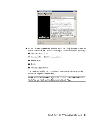 4 In the Choose components window, select the components you want to
  install and click Next. This window lets you select components including:
   ■   Autodesk Maya 2010

   ■   Autodesk Maya 2010 Documentation

   ■   MatchMover

   ■   Toxik

   ■   Autodesk Backburner

   The install wizard for each component you select runs automatically
   when the Maya installer finishes.

   NOTE You must install Maya if you want to install and run MatchMover or
   Toxik. You can install and run Backburner without Maya.




                            Install Maya on Windows (Step by Step) | 13
 