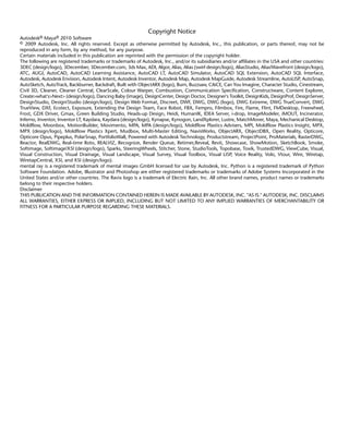 Copyright Notice
Autodesk® Maya® 2010 Software
© 2009 Autodesk, Inc. All rights reserved. Except as otherwise permitted by Autodesk, Inc., this publication, or parts thereof, may not be
reproduced in any form, by any method, for any purpose.
Certain materials included in this publication are reprinted with the permission of the copyright holder.
The following are registered trademarks or trademarks of Autodesk, Inc., and/or its subsidiaries and/or affiliates in the USA and other countries:
3DEC (design/logo), 3December, 3December.com, 3ds Max, ADI, Algor, Alias, Alias (swirl design/logo), AliasStudio, Alias|Wavefront (design/logo),
ATC, AUGI, AutoCAD, AutoCAD Learning Assistance, AutoCAD LT, AutoCAD Simulator, AutoCAD SQL Extension, AutoCAD SQL Interface,
Autodesk, Autodesk Envision, Autodesk Intent, Autodesk Inventor, Autodesk Map, Autodesk MapGuide, Autodesk Streamline, AutoLISP, AutoSnap,
AutoSketch, AutoTrack, Backburner, Backdraft, Built with ObjectARX (logo), Burn, Buzzsaw, CAiCE, Can You Imagine, Character Studio, Cinestream,
Civil 3D, Cleaner, Cleaner Central, ClearScale, Colour Warper, Combustion, Communication Specification, Constructware, Content Explorer,
Create>what's>Next> (design/logo), Dancing Baby (image), DesignCenter, Design Doctor, Designer's Toolkit, DesignKids, DesignProf, DesignServer,
DesignStudio, Design|Studio (design/logo), Design Web Format, Discreet, DWF, DWG, DWG (logo), DWG Extreme, DWG TrueConvert, DWG
TrueView, DXF, Ecotect, Exposure, Extending the Design Team, Face Robot, FBX, Fempro, Filmbox, Fire, Flame, Flint, FMDesktop, Freewheel,
Frost, GDX Driver, Gmax, Green Building Studio, Heads-up Design, Heidi, HumanIK, IDEA Server, i-drop, ImageModeler, iMOUT, Incinerator,
Inferno, Inventor, Inventor LT, Kaydara, Kaydara (design/logo), Kynapse, Kynogon, LandXplorer, Lustre, MatchMover, Maya, Mechanical Desktop,
Moldflow, Moonbox, MotionBuilder, Movimento, MPA, MPA (design/logo), Moldflow Plastics Advisers, MPI, Moldflow Plastics Insight, MPX,
MPX (design/logo), Moldflow Plastics Xpert, Mudbox, Multi-Master Editing, NavisWorks, ObjectARX, ObjectDBX, Open Reality, Opticore,
Opticore Opus, Pipeplus, PolarSnap, PortfolioWall, Powered with Autodesk Technology, Productstream, ProjectPoint, ProMaterials, RasterDWG,
Reactor, RealDWG, Real-time Roto, REALVIZ, Recognize, Render Queue, Retimer,Reveal, Revit, Showcase, ShowMotion, SketchBook, Smoke,
Softimage, Softimage|XSI (design/logo), Sparks, SteeringWheels, Stitcher, Stone, StudioTools, Topobase, Toxik, TrustedDWG, ViewCube, Visual,
Visual Construction, Visual Drainage, Visual Landscape, Visual Survey, Visual Toolbox, Visual LISP, Voice Reality, Volo, Vtour, Wire, Wiretap,
WiretapCentral, XSI, and XSI (design/logo).
mental ray is a registered trademark of mental images GmbH licensed for use by Autodesk, Inc. Python is a registered trademark of Python
Software Foundation. Adobe, Illustrator and Photoshop are either registered trademarks or trademarks of Adobe Systems Incorporated in the
United States and/or other countries. The Ravix logo is a trademark of Electric Rain, Inc. All other brand names, product names or trademarks
belong to their respective holders.
Disclaimer
THIS PUBLICATION AND THE INFORMATION CONTAINED HEREIN IS MADE AVAILABLE BY AUTODESK, INC. "AS IS." AUTODESK, INC. DISCLAIMS
ALL WARRANTIES, EITHER EXPRESS OR IMPLIED, INCLUDING BUT NOT LIMITED TO ANY IMPLIED WARRANTIES OF MERCHANTABILITY OR
FITNESS FOR A PARTICULAR PURPOSE REGARDING THESE MATERIALS.
 