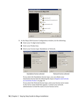 5 In the Maya 2010 License Configuration window, do the following:
                ■   Enter your 11-digit serial number.

                ■   Enter your Product key.

                ■   Select your License type: Standalone or Network.




                    If you select the Standalone license type, you can obtain your
                    stand-alone license later by following the steps in Register and Activate
                    an Autodesk Product on page 58.
                    If you select the Network license type, enter your license server name
                    in the Server name field that appears. Contact your network
                    administrator to find the name of your license server.




14 | Chapter 2 Step by Step Guide to Maya Installation
 