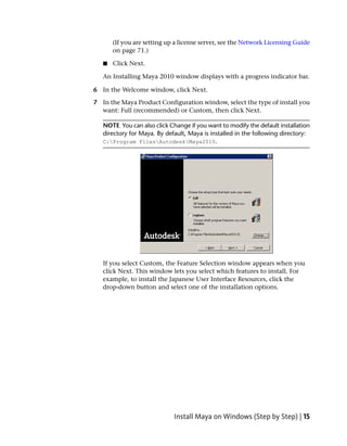 (If you are setting up a license server, see the Network Licensing Guide
       on page 71.)

   ■   Click Next.

   An Installing Maya 2010 window displays with a progress indicator bar.

6 In the Welcome window, click Next.

7 In the Maya Product Configuration window, select the type of install you
  want: Full (recommended) or Custom, then click Next.

   NOTE You can also click Change if you want to modify the default installation
   directory for Maya. By default, Maya is installed in the following directory:
   C:Program FilesAutodeskMaya2010.




   If you select Custom, the Feature Selection window appears when you
   click Next. This window lets you select which features to install. For
   example, to install the Japanese User Interface Resources, click the
   drop-down button and select one of the installation options.




                             Install Maya on Windows (Step by Step) | 15
 