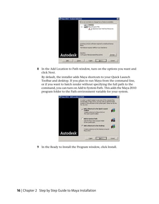 8 In the Add Location to Path window, turn on the options you want and
               click Next.
                By default, the installer adds Maya shortcuts to your Quick Launch
                Toolbar and desktop. If you plan to run Maya from the command line,
                or if you want to batch render without specifying the full path to the
                command, you can turn on Add to System Path. This adds the Maya 2010
                program folder to the Path environment variable for your system.




             9 In the Ready to Install the Program window, click Install.




16 | Chapter 2 Step by Step Guide to Maya Installation
 