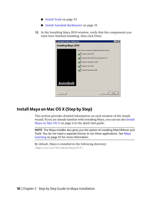 ■   Install Toxik on page 33

                 ■   Install Autodesk Backburner on page 35

            12 In the Installing Maya 2010 window, verify that the components you
               want have finished installing, then click Done.




Install Maya on Mac OS X (Step by Step)
            This section provides detailed information on each window of the install
            wizard. If you are already familiar with installing Maya, you can see also Install
            Maya on Mac OS X on page 6 in the Quick Start guide.

            NOTE The Maya installer also gives you the option of installing MatchMover and
            Toxik. You do not need a separate license to run these applications. See Maya
            Licensing on page 47 for more information.

            By default, Maya is installed in the following directory:
            /Applications/Autodesk/maya2010/.




18 | Chapter 2 Step by Step Guide to Maya Installation
 
