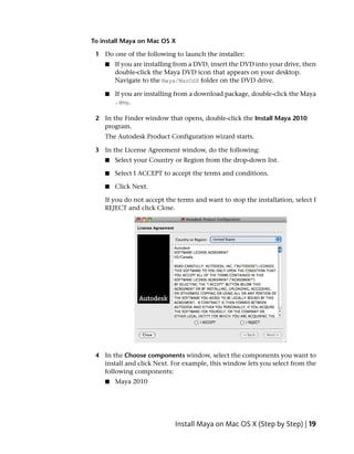 To install Maya on Mac OS X

 1 Do one of the following to launch the installer:
    ■   If you are installing from a DVD, insert the DVD into your drive, then
        double-click the Maya DVD icon that appears on your desktop.
        Navigate to the Maya/MacOSX folder on the DVD drive.

    ■   If you are installing from a download package, double-click the Maya
        .dmg.

 2 In the Finder window that opens, double-click the Install Maya 2010
   program.
    The Autodesk Product Configuration wizard starts.

 3 In the License Agreement window, do the following:
    ■   Select your Country or Region from the drop-down list.

    ■   Select I ACCEPT to accept the terms and conditions.

    ■   Click Next.

    If you do not accept the terms and want to stop the installation, select I
    REJECT and click Close.




 4 In the Choose components window, select the components you want to
   install and click Next. For example, this window lets you select from the
   following components:
    ■   Maya 2010




                            Install Maya on Mac OS X (Step by Step) | 19
 
