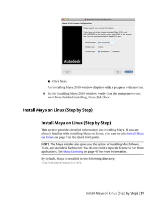■   Click Next.

             An Installing Maya 2010 window displays with a progress indicator bar.

          6 In the Installing Maya 2010 window, verify that the components you
            want have finished installing, then click Done.



Install Maya on Linux (Step by Step)

         Install Maya on Linux (Step by Step)
         This section provides detailed information on installing Maya. If you are
         already familiar with installing Maya on Linux, you can see also Install Maya
         on Linux on page 7 in the Quick Start guide.

         NOTE The Maya installer also gives you the option of installing MatchMover,
         Toxik, and Autodesk Backburner. You do not need a separate license to run these
         applications. See Maya Licensing on page 47 for more information.

         By default, Maya is installed in the following directory:
         /usr/autodesk/maya2010-x64.




                                           Install Maya on Linux (Step by Step) | 21
 