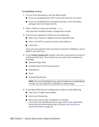 To install Maya on Linux

             1 Do one of the following to start the Maya install:
                ■   If you are installing from a DVD, insert the DVD into your drive.

                ■   If you are installing from a download package, extract the Maya
                    packages from the compressed file.

             2 Open a shell as a super user and type./setup.
                This starts the Autodesk Product Configuration wizard.

             3 In the License Agreement window, do the following:
                ■   Select your Country or Region from the drop-down list.

                ■   Select I ACCEPT to accept the terms and conditions.

                ■   Click Next.

                If you do not accept the terms and want to stop the installation, select I
                REJECT and click Close.

             4 In the Choose components window, select the components you want to
               install and click Next. This window lets you select from components
               including:
                ■   Autodesk Maya 2010

                ■   Autodesk Maya 2010 Documentation

                ■   MatchMover

                ■   Toxik

                ■   Autodesk Backburner

                    NOTE You must install Maya if you want to install and run MatchMover
                    or Toxik. You can install and run Backburner without Maya.


             5 In the Maya 2010 License Configuration window, do the following:
                ■   Enter your 11-digit serial number.

                ■   Enter your Product key.

                ■   Select your License type: Standalone or Network.
                    If you select the Standalone license type, obtain your stand-alone
                    license later by following the steps in Register and Activate an
                    Autodesk Product on page 58.




22 | Chapter 2 Step by Step Guide to Maya Installation
 