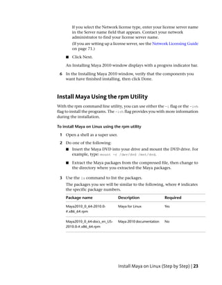 If you select the Network license type, enter your license server name
        in the Server name field that appears. Contact your network
        administrator to find your license server name.
        (If you are setting up a license server, see the Network Licensing Guide
        on page 71.)

    ■   Click Next.

    An Installing Maya 2010 window displays with a progress indicator bar.

 6 In the Installing Maya 2010 window, verify that the components you
   want have finished installing, then click Done.



Install Maya Using the rpm Utility
With the rpm command line utility, you can use either the -i flag or the -ivh
flag to install the programs. The -ivh flag provides you with more information
during the installation.

To install Maya on Linux using the rpm utility

 1 Open a shell as a super user.

 2 Do one of the following:
    ■   Insert the Maya DVD into your drive and mount the DVD drive. For
        example, type: mount -r /dev/dvd /mnt/dvd.

    ■   Extract the Maya packages from the compressed file, then change to
        the directory where you extracted the Maya packages.

 3 Use the ls command to list the packages.
    The packages you see will be similar to the following, where # indicates
    the specific package numbers.

    Package name                   Description               Required

    Maya2010_0_64-2010.0-          Maya for Linux            Yes
    #.x86_64.rpm

    Maya2010_0_64-docs_en_US-      Maya 2010 documentation   No
    2010.0-#.x86_64.rpm




                                   Install Maya on Linux (Step by Step) | 23
 