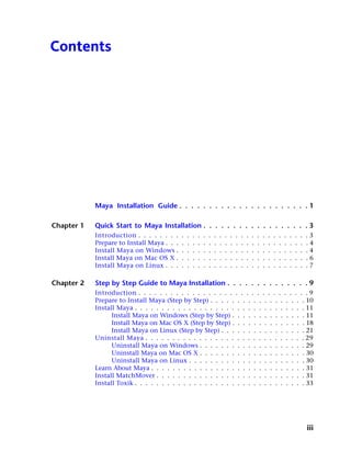 Contents




            Maya Installation Guide . . . . . . . . . . . . . . . . . . . . . . 1

Chapter 1   Quick Start to Maya Installation . . . . . . . . . . . . . . . . . . 3
            Introduction . . . . . . . .    .   .   .   .   .   .   .   .   .   .   .   .   .   .   .   .   .   .   .   .   .   .   .   .3
            Prepare to Install Maya . . .   .   .   .   .   .   .   .   .   .   .   .   .   .   .   .   .   .   .   .   .   .   .   .   .4
            Install Maya on Windows .       .   .   .   .   .   .   .   .   .   .   .   .   .   .   .   .   .   .   .   .   .   .   .   .4
            Install Maya on Mac OS X .      .   .   .   .   .   .   .   .   .   .   .   .   .   .   .   .   .   .   .   .   .   .   .   .6
            Install Maya on Linux . . .     .   .   .   .   .   .   .   .   .   .   .   .   .   .   .   .   .   .   .   .   .   .   .   .7

Chapter 2   Step by Step Guide to Maya Installation . . . . . . . . . . . . . . 9
            Introduction . . . . . . . . . . . . . . . . . . . . . . . . . . . . . . . . 9
            Prepare to Install Maya (Step by Step) . . . . . . . . . . . . . . . . . . 10
            Install Maya . . . . . . . . . . . . . . . . . . . . . . . . . . . . . . . . 11
                  Install Maya on Windows (Step by Step) . . . . . . . . . . . . . . 11
                  Install Maya on Mac OS X (Step by Step) . . . . . . . . . . . . . . 18
                  Install Maya on Linux (Step by Step) . . . . . . . . . . . . . . . . 21
            Uninstall Maya . . . . . . . . . . . . . . . . . . . . . . . . . . . . . . 29
                  Uninstall Maya on Windows . . . . . . . . . . . . . . . . . . . . 29
                  Uninstall Maya on Mac OS X . . . . . . . . . . . . . . . . . . . . 30
                  Uninstall Maya on Linux . . . . . . . . . . . . . . . . . . . . . . 30
            Learn About Maya . . . . . . . . . . . . . . . . . . . . . . . . . . . . . 31
            Install MatchMover . . . . . . . . . . . . . . . . . . . . . . . . . . . . 31
            Install Toxik . . . . . . . . . . . . . . . . . . . . . . . . . . . . . . . . 33




                                                                                                                                        iii
 