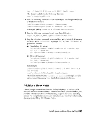 rpm -ivh Maya2010_0_64-docs_en_US-2010.0-#.x86_64.rpm
    The files are installed in the following directory:
    /usr/autodesk/maya2010-x64

 7 Run the following command to set whether you are using a network or
   a stand-alone license:
    /usr/autodesk/maya2010-x64/bin/licensechooser
    /usr/autodesk/maya2010-x64/ <licensetype> unlimited
    where you specify standalone or network for <licenseType>.

 8 Run the following command to set your shared libraries:
    export LD_LIBRARY_PATH=/opt/Autodesk/Adlm/R1/lib64/

 9 Run the following commands to register Maya with the Autodesk licensing
   software, where <productKey> is your product key, and <serialNum> is
   your serial number:
    ■   (Stand-alone licensing)
        /usr/autodesk/maya2010-x64/bin/adlmreg -i S <productKey>
        2010.0.0.F <serialNum>
        /var/opt/Autodesk/Adlm/Maya2010/MayaConfig.pit

    ■   (Network licensing)
        /usr/autodesk/maya2010-x64/bin/adlmreg -i N <productKey>
        2010.0.0.F <serialNum>
        /var/opt/Autodesk/Adlm/Maya2010/MayaConfig.pit

    For example:
    /usr/autodesk/maya2010-x64/bin/adlmreg -i S 657B1 2010.0.0.F
    000-00000000
    /var/opt/Autodesk/Adlm/Maya2010/MayaConfig.pit
    These commands return a Registration succeeded message, and you
    can now run Maya using your stand-alone or network license.



Additional Linux Notes
This section provides information for configuring Maya to run on Linux,
describes differences between Maya for Linux and other versions of Maya, and
provides other information specific to using Maya on the Linux operating
system. For complete information on limitations and possible workarounds,
also refer to the Maya 2010 Release Notes.




                                  Install Maya on Linux (Step by Step) | 25
 
