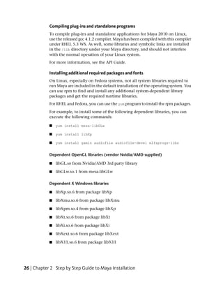 Compiling plug-ins and standalone programs
            To compile plug-ins and standalone applications for Maya 2010 on Linux,
            use the released gcc 4.1.2 compiler. Maya has been compiled with this compiler
            under RHEL 5.3 WS. As well, some libraries and symbolic links are installed
            in the /lib directory under your Maya directory, and should not interfere
            with the normal operation of your Linux system.
            For more information, see the API Guide.

            Installing additional required packages and fonts
            On Linux, especially on Fedora systems, not all system libraries required to
            run Maya are included in the default installation of the operating system. You
            can use rpm to find and install any additional system-dependent library
            packages and get the required runtime libraries.
            For RHEL and Fedora, you can use the yum program to install the rpm packages.
            For example, to install some of the following dependent libraries, you can
            execute the following commands:

            ■   yum install mesa-libGLw

            ■   yum install libXp

            ■   yum install gamin audiofile audiofile-devel e2fsprogs-libs


            Dependent OpenGL libraries (vendor Nvidia/AMD supplied)

            ■   libGL.so from Nvidia/AMD 3rd party library

            ■   libGLw.so.1 from mesa-libGLw

            Dependent X Windows libraries

            ■   libXp.so.6 from package libXp

            ■   libXmu.so.6 from package libXmu

            ■   libXpm.so.4 from package libXp

            ■   libXt.so.6 from package libXt

            ■   libXi.so.6 from package libXi

            ■   libXext.so.6 from package libXext

            ■   libX11.so.6 from package libX11




26 | Chapter 2 Step by Step Guide to Maya Installation
 