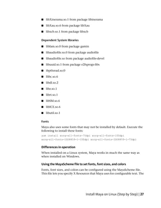 ■   libXinerama.so.1 from package libinerama

■   libXau.so.6 from package libXau

■   libxcb.so.1 from package libxcb

Dependent System libraries

■   libfam.so.0 from package gamin

■   libaudiofile.so.0 from package audiofile

■   libaudiofile.so from package audiofile-devel

■   libuuid.so.1 from package e2fsprogs-libs

■   ibpthread.so.0

■   llibc.so.6

■   libdl.so.2

■   libz.so.1

■   librt.so.1

■   libSM.so.6

■   libICE.so.6

■   libutil.so.1

Fonts
Maya also uses some fonts that may not be installed by default. Execute the
following to install these fonts:
yum install xorg-x11-fonts-75dpi xorg-x11-fonts-100dpi
xorg-x11-fonts-ISO8859-1-100dpi xorg-x11-fonts-ISO8859-1-75dpi


Differences in operation
When installed on a Linux system, Maya works in much the same way as
when installed on Windows.

Using the MayaScheme file to set fonts, font sizes, and colors
Fonts, font sizes, and colors can be configured using the MayaScheme file.
This file lets you specify X Resources that Maya uses for configurable text. The




                                  Install Maya on Linux (Step by Step) | 27
 