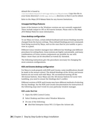 default file is found in
            /usr/autodesk/maya2010-x64/app-defaults/MayaScheme. Copy this file to
            your home directory’s $HOME/app-defaults directory so that it can be edited.
            Refer to the Maya 2010 Release Notes for any known limitations.

            Unsupported Maya features
            Some of the features in the Windows versions are not currently supported.
            These include output to AVI or SGI movie formats. Please refer to the Maya
            2010 Release Notes for more information.

            Linux desktop configuration
            To use Maya on Linux, certain default keyboard and mouse bindings must be
            changed from the factory settings. These default bindings prevent commands
            from being received by Maya, such as the ones that let you tumble or pan a
            view in a panel.
            Different Linux window managers have different key bindings and different
            procedures for setting them. Linux systems are highly customizable, and many
            combinations of Linux system components are possible for use with
            Maya—more than can be described (or tested) by Autodesk.
            The following instructions give the procedures necessary for changing the
            most common configurations.

            KDE and Gnome desktop configuration
            For Maya to work properly with KDE and Gnome, some modifications should
            be made to the mouse control. The default bindings of the Alt key and mouse
            buttons do not work well with Maya. We recommend turning off the
            Alt+mouse buttons. Since Maya uses the Alt+mouse buttons for scene view
            tumbling, you need to ensure the bindings don’t conflict.
            Different versions of KDE and Gnome may have different methods of selecting
            the key bindings. See the KDE and Gnome documentation for instructions if
            the following steps don’t work for your particular window manager.

            KDE under Red Hat

             1 Open the KDE Control Center.

             2 Select Desktop and then select Window Behavior.

             3 Do one of the following:
                 ■   (Red Hat Enterprise Linux WS 5.3) Open the Actions tab.




28 | Chapter 2 Step by Step Guide to Maya Installation
 